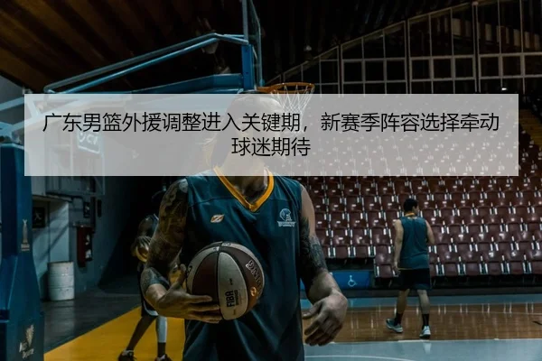 广东男篮外援调整进入关键期，新赛季阵容选择牵动球迷期待